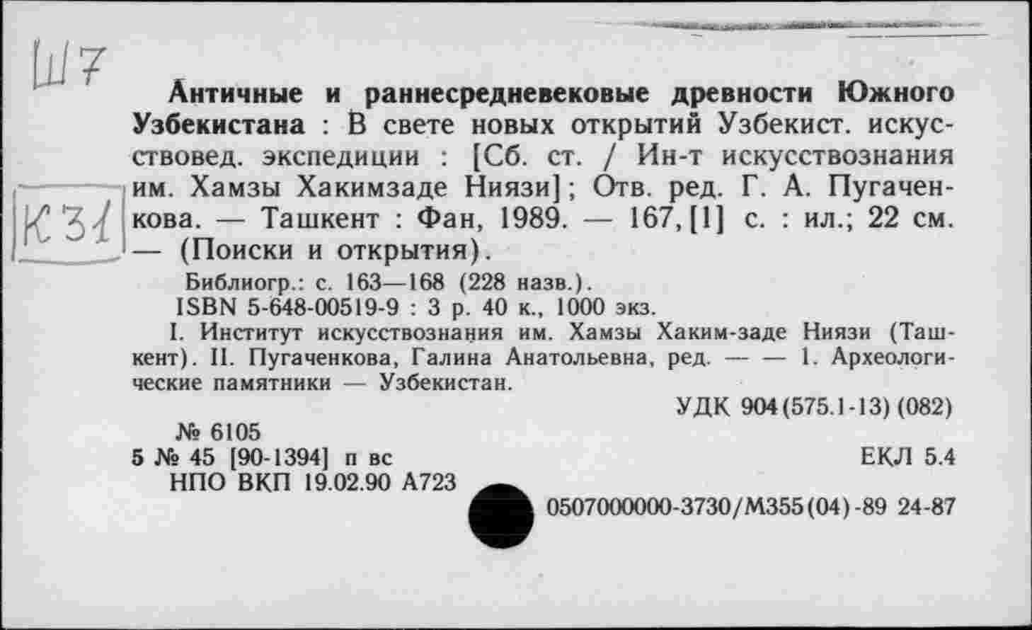 ﻿
КЗЇ
Античные и раннесредневековые древности Южного Узбекистана : В свете новых открытий Узбекист. искусствовед. экспедиции : [Сб. ст. / Ин-т искусствознания им. Хамзы Хакимзаде Ниязи] ; Отв. ред. Г. А. Пугачен-кова. — Ташкент : Фан, 1989. — 167, [1] с. : ил.; 22 см. — (Поиски и открытия).
Библиогр.: с. 163—168 (228 назв.).
ISBN 5-648-00519-9 : 3 р. 40 к., 1000 экз.
I. Институт искусствознания им. Хамзы Хаким-заде Ниязи (Ташкент). II. Пугаченкова, Галина Анатольевна, ред. — — 1. Археологические памятники — Узбекистан.
№ 6105
5 Xs 45 [90-1394] п вс НПО ВКП 19.02.90 А723
УДК 904(575.1-13) (082)
ЕКЛ 5.4
0507000000-3730/М355(04)-89 24-87